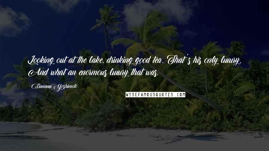 Banana Yoshimoto Quotes: Looking out at the lake, drinking good tea. That's his only luxury. And what an enormous luxury that was.