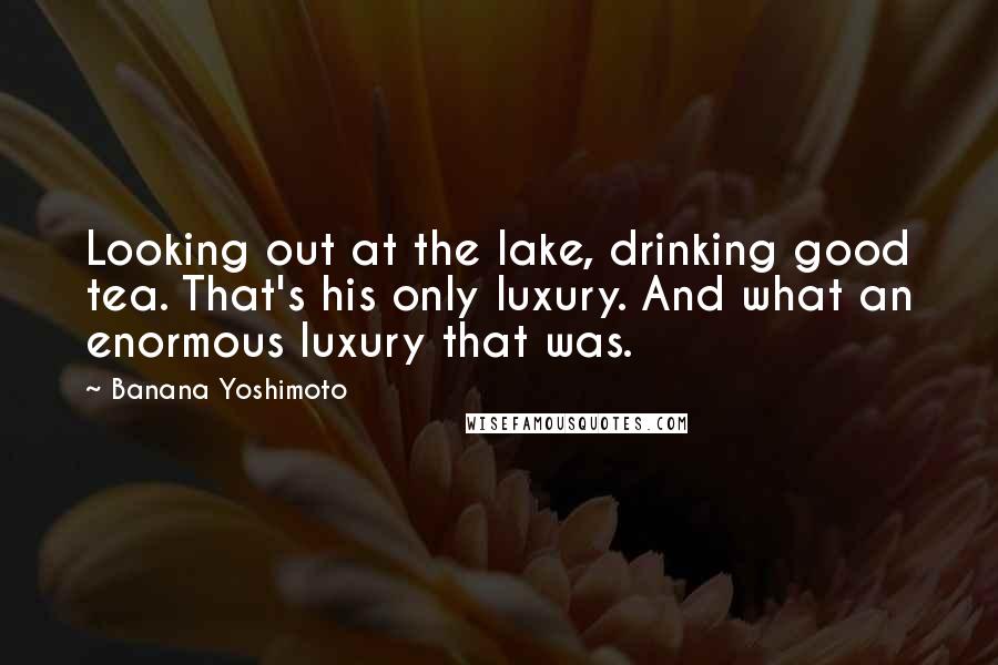 Banana Yoshimoto Quotes: Looking out at the lake, drinking good tea. That's his only luxury. And what an enormous luxury that was.