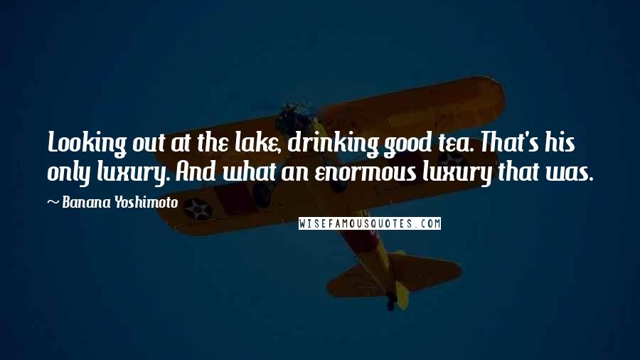 Banana Yoshimoto Quotes: Looking out at the lake, drinking good tea. That's his only luxury. And what an enormous luxury that was.