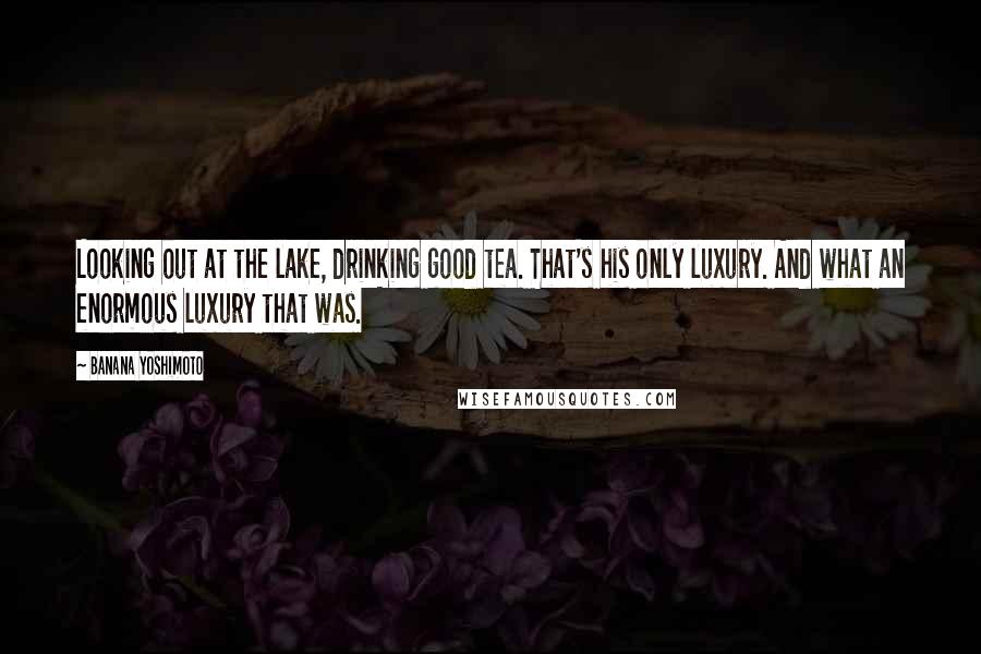 Banana Yoshimoto Quotes: Looking out at the lake, drinking good tea. That's his only luxury. And what an enormous luxury that was.