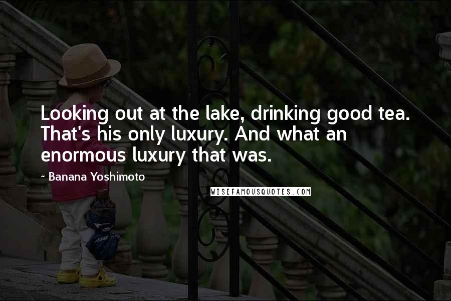 Banana Yoshimoto Quotes: Looking out at the lake, drinking good tea. That's his only luxury. And what an enormous luxury that was.