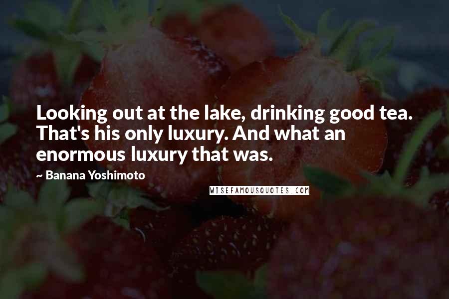 Banana Yoshimoto Quotes: Looking out at the lake, drinking good tea. That's his only luxury. And what an enormous luxury that was.