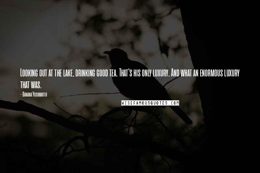 Banana Yoshimoto Quotes: Looking out at the lake, drinking good tea. That's his only luxury. And what an enormous luxury that was.
