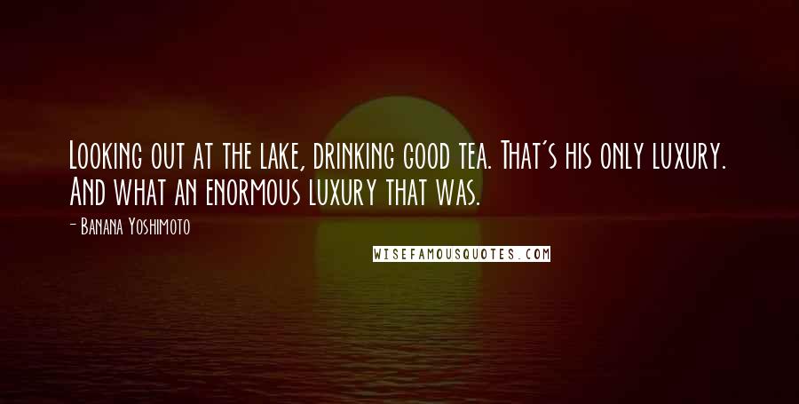 Banana Yoshimoto Quotes: Looking out at the lake, drinking good tea. That's his only luxury. And what an enormous luxury that was.