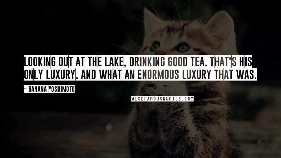 Banana Yoshimoto Quotes: Looking out at the lake, drinking good tea. That's his only luxury. And what an enormous luxury that was.