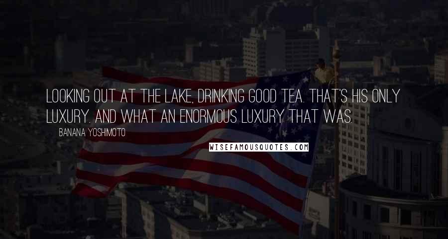 Banana Yoshimoto Quotes: Looking out at the lake, drinking good tea. That's his only luxury. And what an enormous luxury that was.