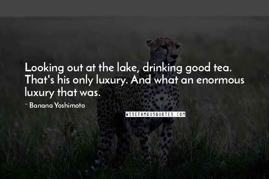 Banana Yoshimoto Quotes: Looking out at the lake, drinking good tea. That's his only luxury. And what an enormous luxury that was.