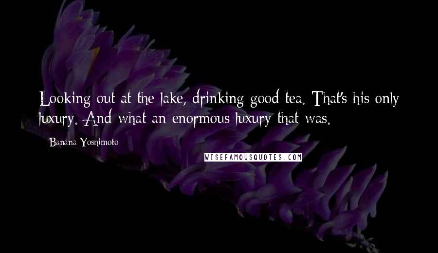 Banana Yoshimoto Quotes: Looking out at the lake, drinking good tea. That's his only luxury. And what an enormous luxury that was.