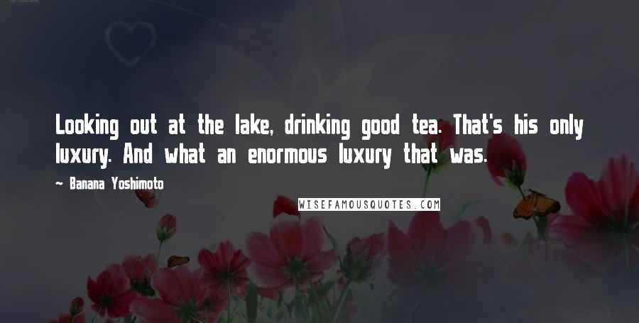 Banana Yoshimoto Quotes: Looking out at the lake, drinking good tea. That's his only luxury. And what an enormous luxury that was.