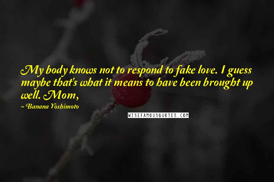 Banana Yoshimoto Quotes: My body knows not to respond to fake love. I guess maybe that's what it means to have been brought up well. Mom,