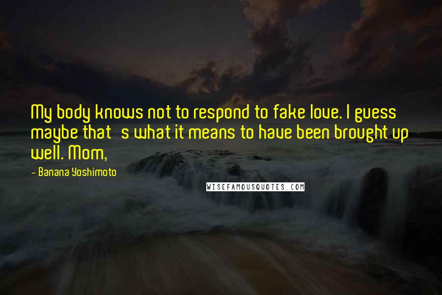 Banana Yoshimoto Quotes: My body knows not to respond to fake love. I guess maybe that's what it means to have been brought up well. Mom,