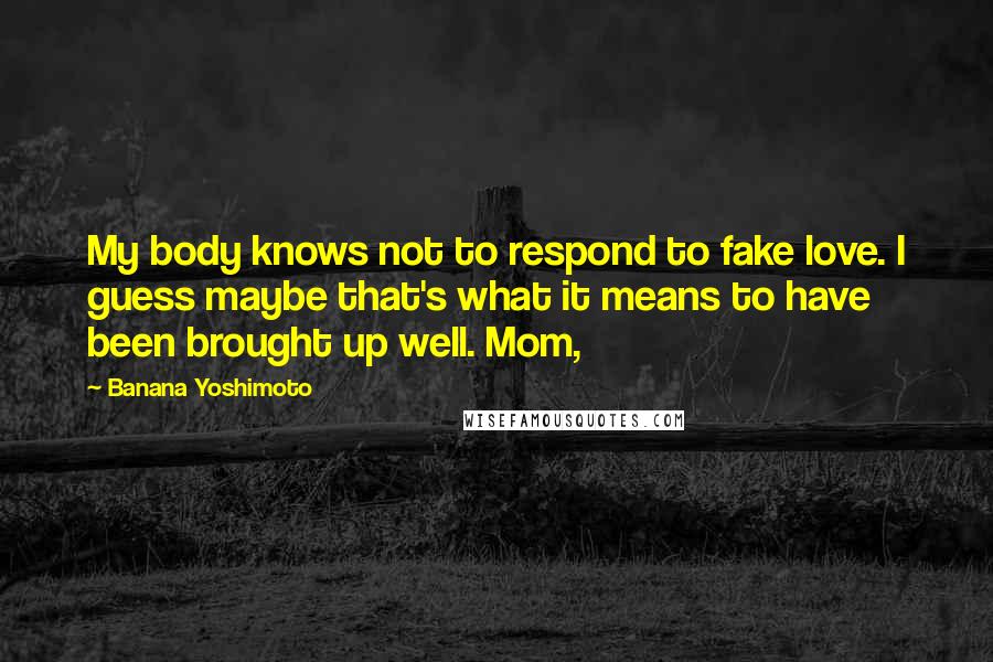 Banana Yoshimoto Quotes: My body knows not to respond to fake love. I guess maybe that's what it means to have been brought up well. Mom,