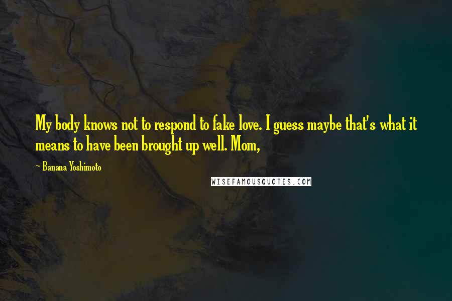 Banana Yoshimoto Quotes: My body knows not to respond to fake love. I guess maybe that's what it means to have been brought up well. Mom,