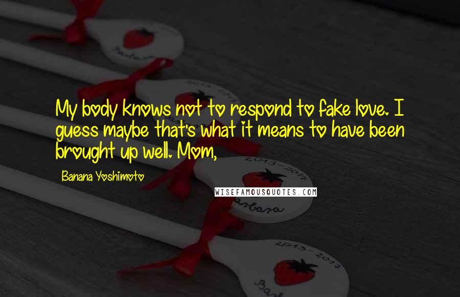 Banana Yoshimoto Quotes: My body knows not to respond to fake love. I guess maybe that's what it means to have been brought up well. Mom,