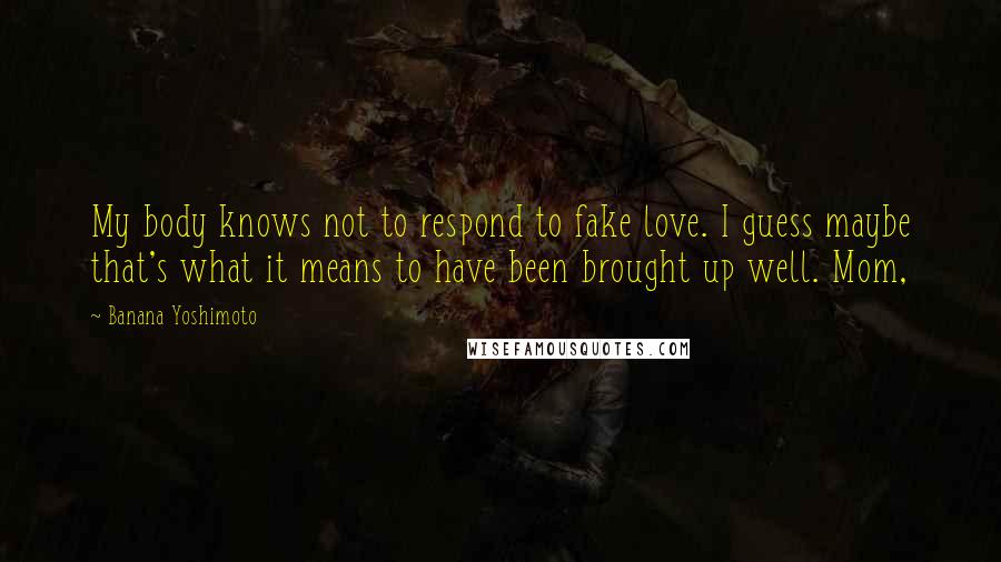 Banana Yoshimoto Quotes: My body knows not to respond to fake love. I guess maybe that's what it means to have been brought up well. Mom,