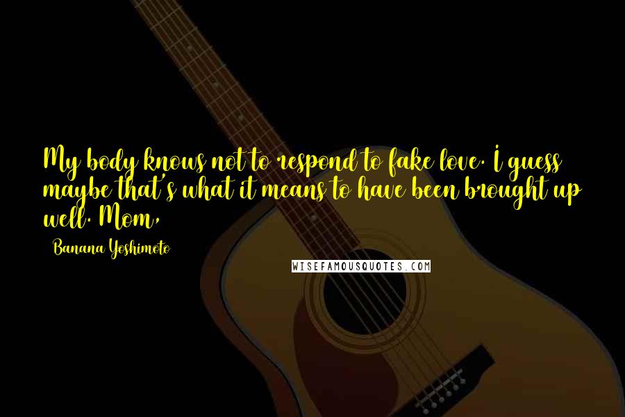 Banana Yoshimoto Quotes: My body knows not to respond to fake love. I guess maybe that's what it means to have been brought up well. Mom,