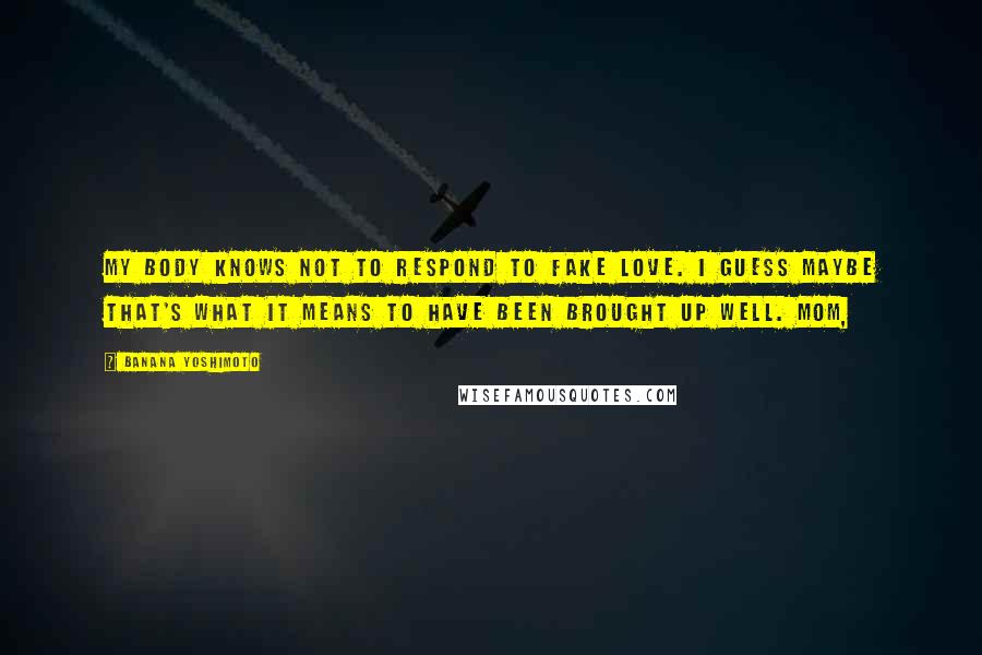 Banana Yoshimoto Quotes: My body knows not to respond to fake love. I guess maybe that's what it means to have been brought up well. Mom,