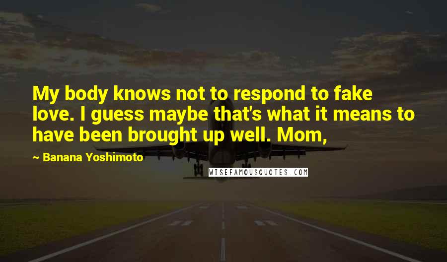 Banana Yoshimoto Quotes: My body knows not to respond to fake love. I guess maybe that's what it means to have been brought up well. Mom,