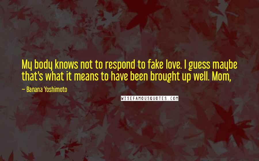 Banana Yoshimoto Quotes: My body knows not to respond to fake love. I guess maybe that's what it means to have been brought up well. Mom,