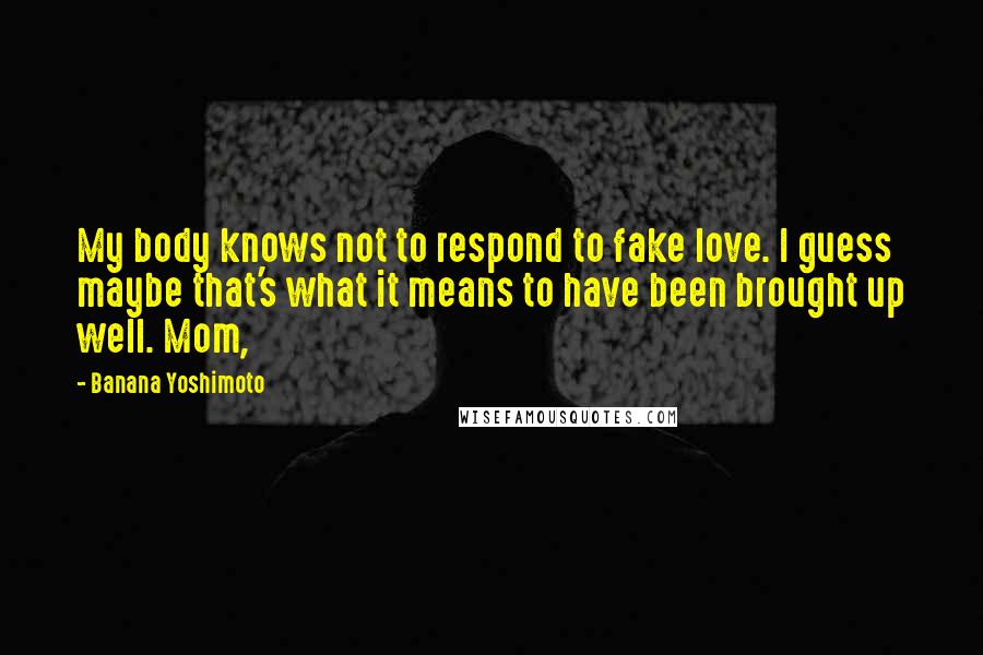 Banana Yoshimoto Quotes: My body knows not to respond to fake love. I guess maybe that's what it means to have been brought up well. Mom,