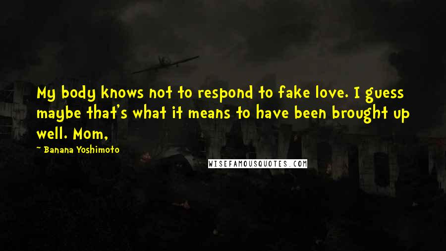 Banana Yoshimoto Quotes: My body knows not to respond to fake love. I guess maybe that's what it means to have been brought up well. Mom,