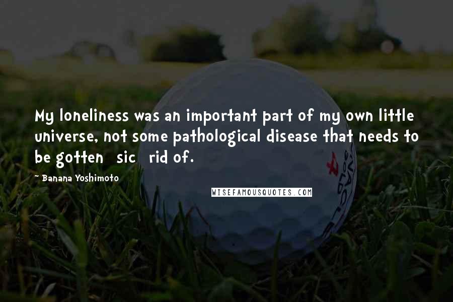 Banana Yoshimoto Quotes: My loneliness was an important part of my own little universe, not some pathological disease that needs to be gotten [sic] rid of.