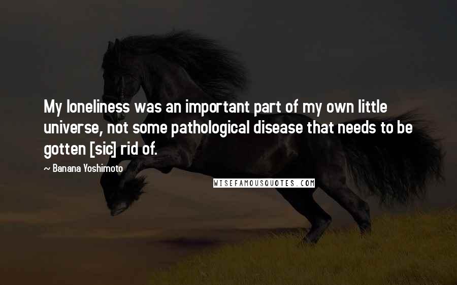 Banana Yoshimoto Quotes: My loneliness was an important part of my own little universe, not some pathological disease that needs to be gotten [sic] rid of.