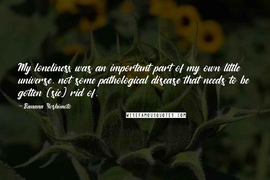 Banana Yoshimoto Quotes: My loneliness was an important part of my own little universe, not some pathological disease that needs to be gotten [sic] rid of.