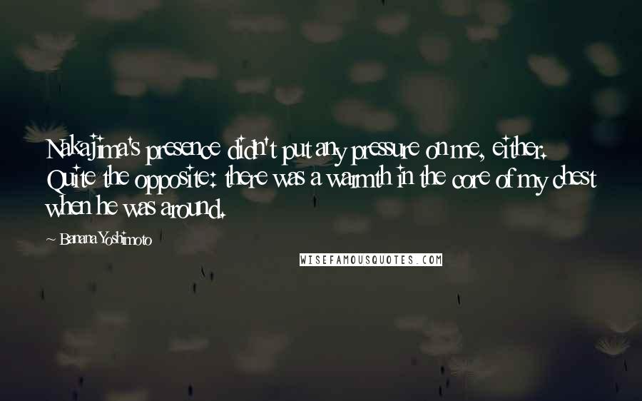 Banana Yoshimoto Quotes: Nakajima's presence didn't put any pressure on me, either. Quite the opposite: there was a warmth in the core of my chest when he was around.