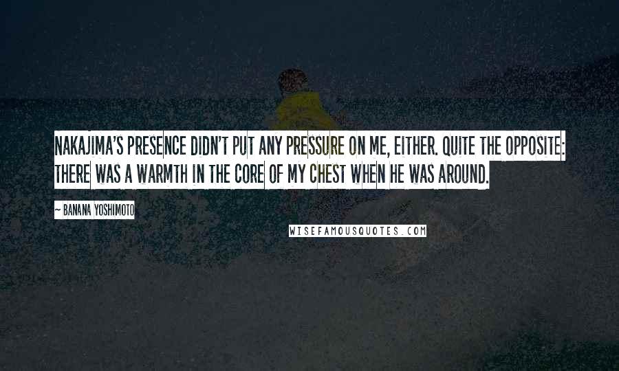 Banana Yoshimoto Quotes: Nakajima's presence didn't put any pressure on me, either. Quite the opposite: there was a warmth in the core of my chest when he was around.