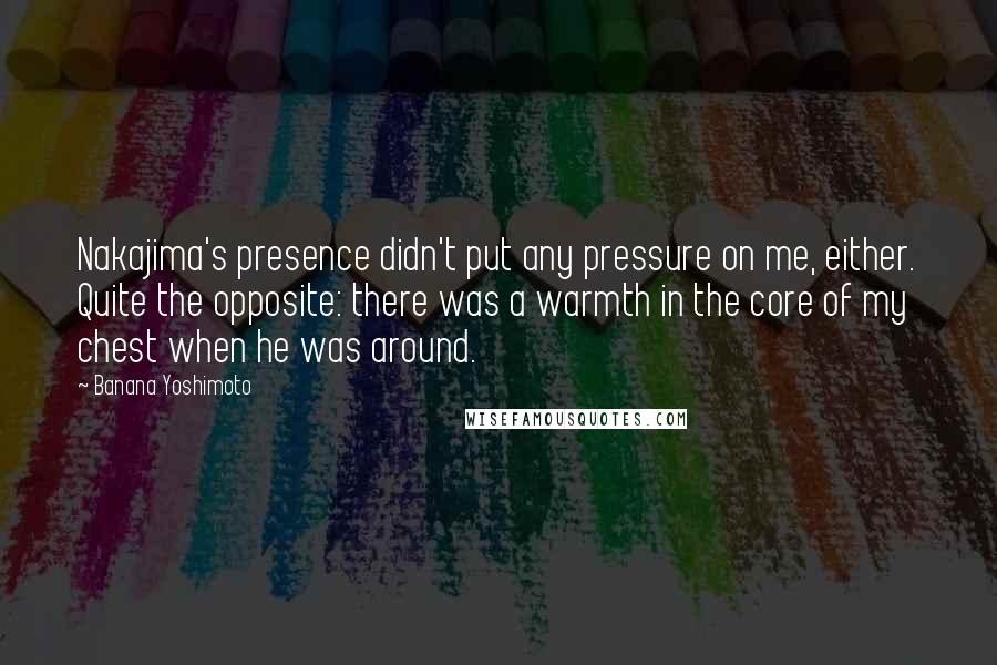 Banana Yoshimoto Quotes: Nakajima's presence didn't put any pressure on me, either. Quite the opposite: there was a warmth in the core of my chest when he was around.