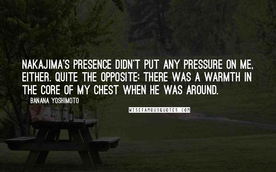 Banana Yoshimoto Quotes: Nakajima's presence didn't put any pressure on me, either. Quite the opposite: there was a warmth in the core of my chest when he was around.