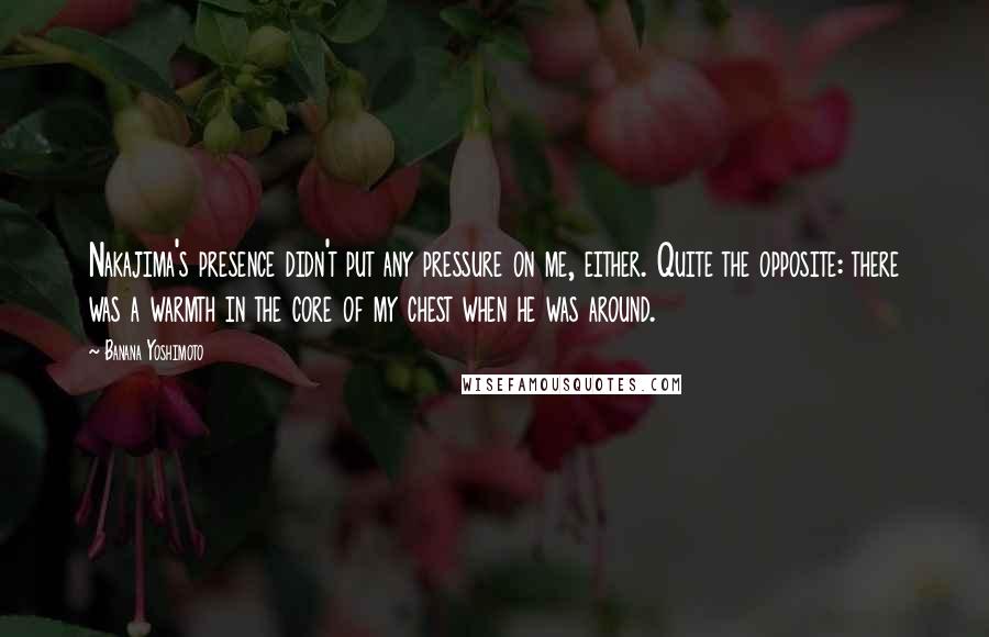 Banana Yoshimoto Quotes: Nakajima's presence didn't put any pressure on me, either. Quite the opposite: there was a warmth in the core of my chest when he was around.