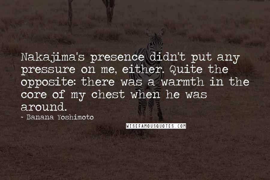 Banana Yoshimoto Quotes: Nakajima's presence didn't put any pressure on me, either. Quite the opposite: there was a warmth in the core of my chest when he was around.