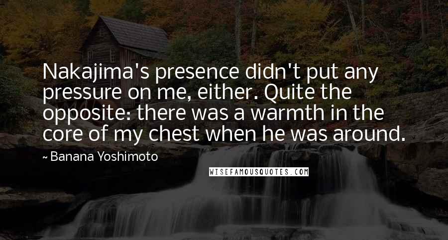 Banana Yoshimoto Quotes: Nakajima's presence didn't put any pressure on me, either. Quite the opposite: there was a warmth in the core of my chest when he was around.