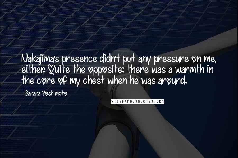 Banana Yoshimoto Quotes: Nakajima's presence didn't put any pressure on me, either. Quite the opposite: there was a warmth in the core of my chest when he was around.