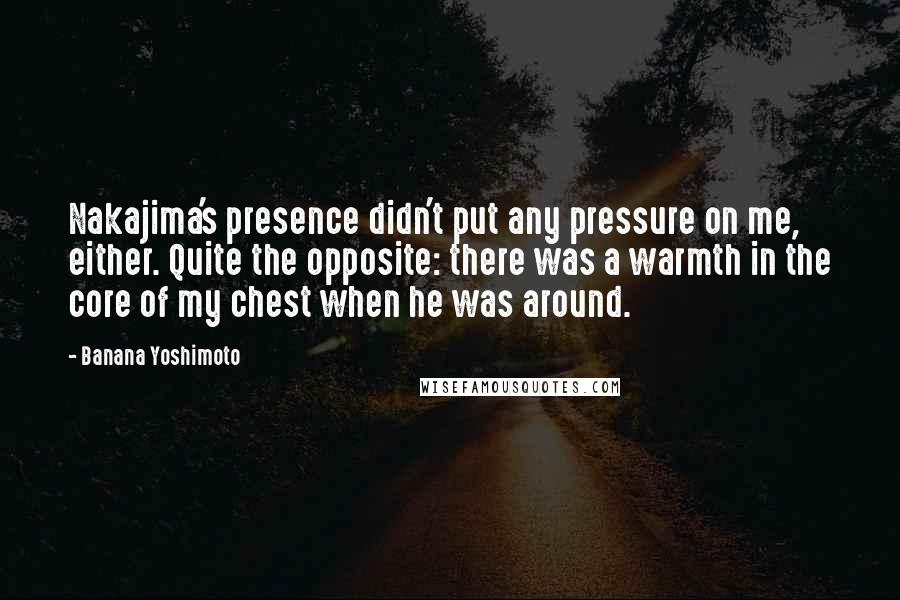 Banana Yoshimoto Quotes: Nakajima's presence didn't put any pressure on me, either. Quite the opposite: there was a warmth in the core of my chest when he was around.