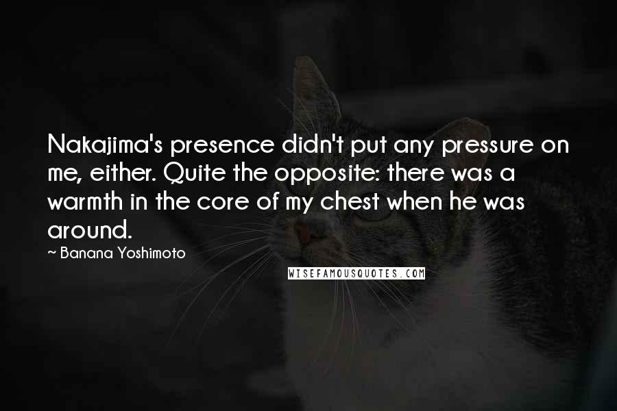 Banana Yoshimoto Quotes: Nakajima's presence didn't put any pressure on me, either. Quite the opposite: there was a warmth in the core of my chest when he was around.