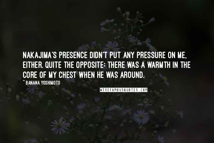 Banana Yoshimoto Quotes: Nakajima's presence didn't put any pressure on me, either. Quite the opposite: there was a warmth in the core of my chest when he was around.