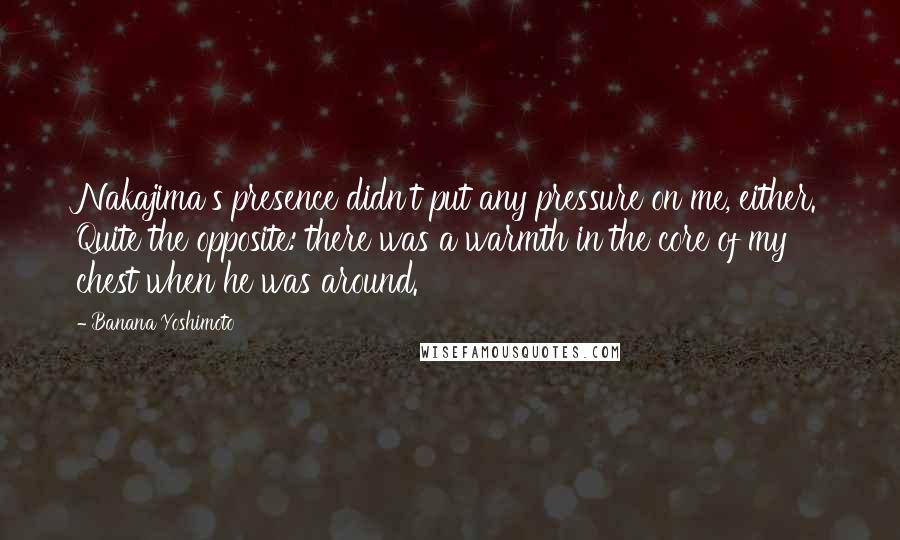 Banana Yoshimoto Quotes: Nakajima's presence didn't put any pressure on me, either. Quite the opposite: there was a warmth in the core of my chest when he was around.