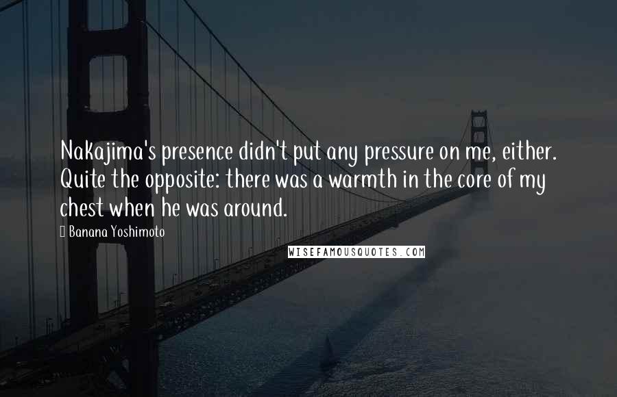 Banana Yoshimoto Quotes: Nakajima's presence didn't put any pressure on me, either. Quite the opposite: there was a warmth in the core of my chest when he was around.