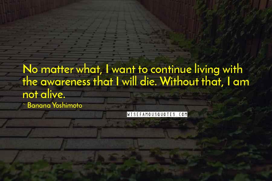 Banana Yoshimoto Quotes: No matter what, I want to continue living with the awareness that I will die. Without that, I am not alive.