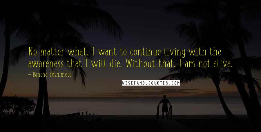 Banana Yoshimoto Quotes: No matter what, I want to continue living with the awareness that I will die. Without that, I am not alive.