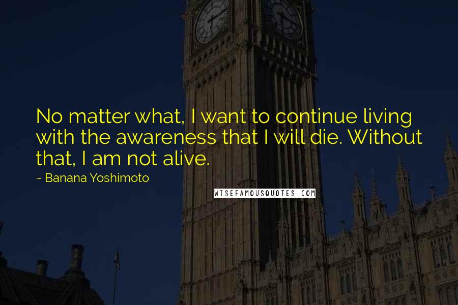 Banana Yoshimoto Quotes: No matter what, I want to continue living with the awareness that I will die. Without that, I am not alive.