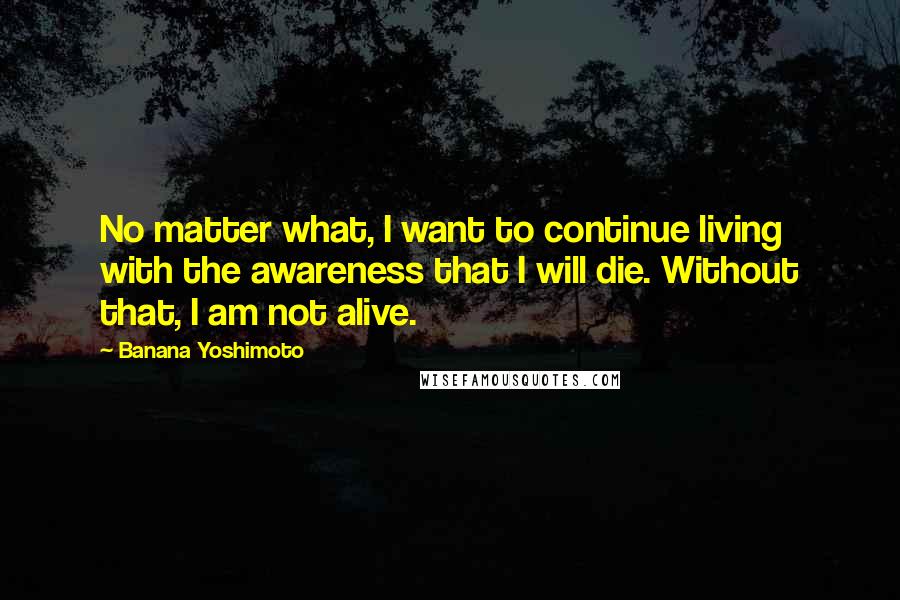 Banana Yoshimoto Quotes: No matter what, I want to continue living with the awareness that I will die. Without that, I am not alive.