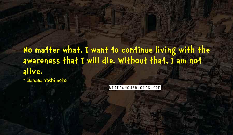 Banana Yoshimoto Quotes: No matter what, I want to continue living with the awareness that I will die. Without that, I am not alive.