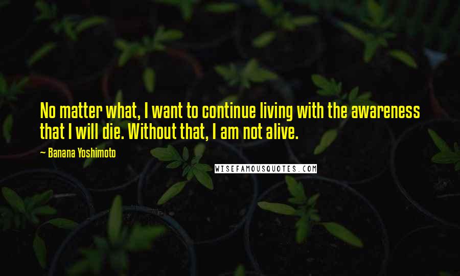 Banana Yoshimoto Quotes: No matter what, I want to continue living with the awareness that I will die. Without that, I am not alive.