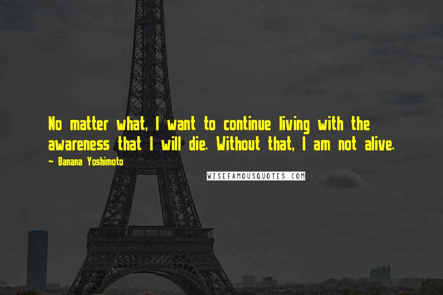 Banana Yoshimoto Quotes: No matter what, I want to continue living with the awareness that I will die. Without that, I am not alive.