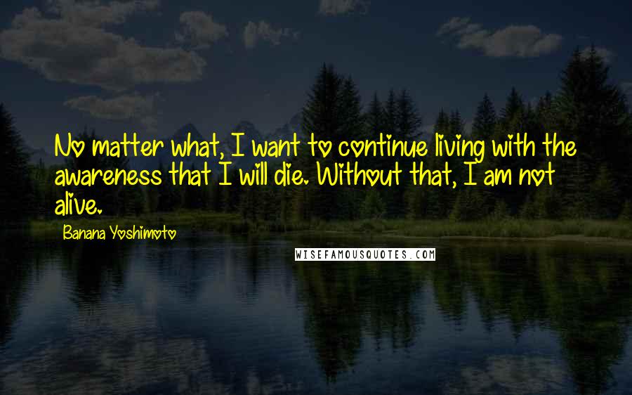 Banana Yoshimoto Quotes: No matter what, I want to continue living with the awareness that I will die. Without that, I am not alive.