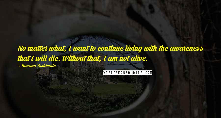 Banana Yoshimoto Quotes: No matter what, I want to continue living with the awareness that I will die. Without that, I am not alive.